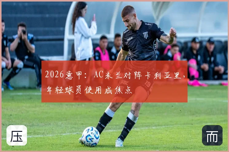 2026意甲：AC米兰对阵卡利亚里，年轻球员使用成焦点
